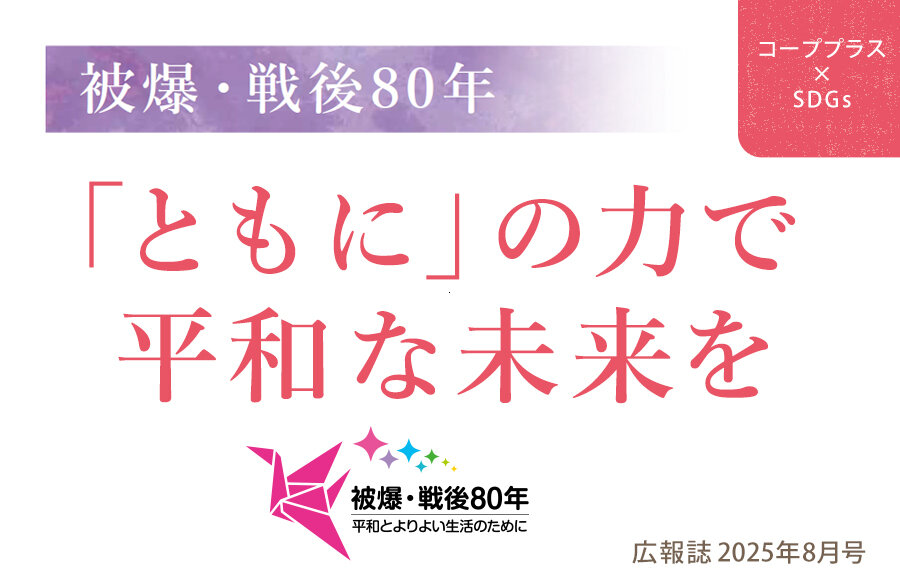 【コーププラス×SDGs】被爆・戦後80年「ともに」の力で平和な未来を（広報誌2025年8月号）