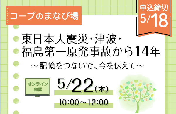 【いばらきコープ】オンライン開催 コープのまなび場「東日本大震災・津波・福島第一原発事故から14年～記憶をつないで、今を伝えて～」(5月22日（木）開催）