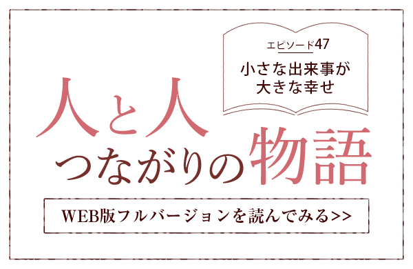 【人と人 つながりの物語】エピソード47「小さな出来事が大きな幸せ」