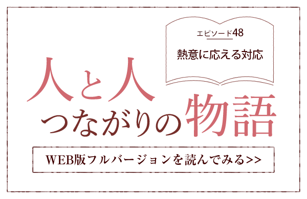 【人と人 つながりの物語】エピソード48「熱意に応える対応」