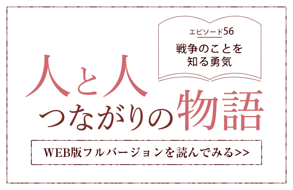 【人と人 つながりの物語】エピソード56「戦争のことを知る勇気」